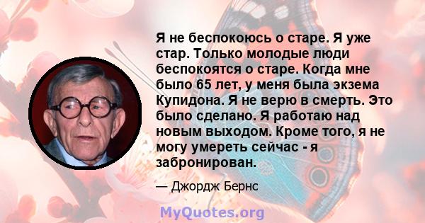 Я не беспокоюсь о старе. Я уже стар. Только молодые люди беспокоятся о старе. Когда мне было 65 лет, у меня была экзема Купидона. Я не верю в смерть. Это было сделано. Я работаю над новым выходом. Кроме того, я не могу