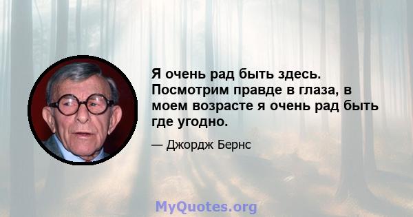 Я очень рад быть здесь. Посмотрим правде в глаза, в моем возрасте я очень рад быть где угодно.