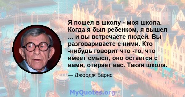 Я пошел в школу - моя школа. Когда я был ребенком, я вышел ... и вы встречаете людей. Вы разговариваете с ними. Кто -нибудь говорит что -то, что имеет смысл, оно остается с вами, отирает вас. Такая школа.