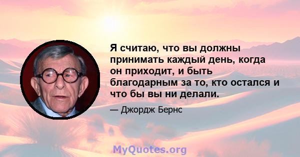 Я считаю, что вы должны принимать каждый день, когда он приходит, и быть благодарным за то, кто остался и что бы вы ни делали.