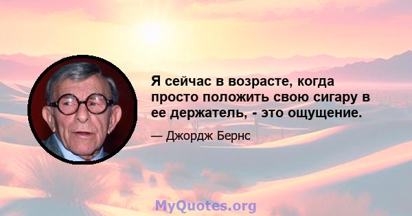 Я сейчас в возрасте, когда просто положить свою сигару в ее держатель, - это ощущение.