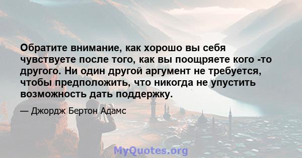 Обратите внимание, как хорошо вы себя чувствуете после того, как вы поощряете кого -то другого. Ни один другой аргумент не требуется, чтобы предположить, что никогда не упустить возможность дать поддержку.