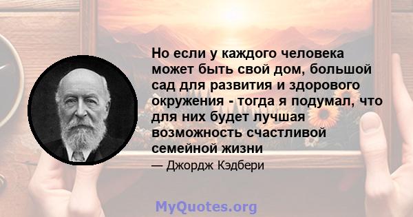 Но если у каждого человека может быть свой дом, большой сад для развития и здорового окружения - тогда я подумал, что для них будет лучшая возможность счастливой семейной жизни