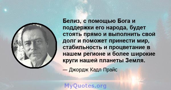 Белиз, с помощью Бога и поддержки его народа, будет стоять прямо и выполнить свой долг и поможет принести мир, стабильность и процветание в нашем регионе и более широкие круги нашей планеты Земля.