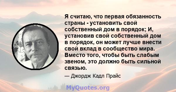 Я считаю, что первая обязанность страны - установить свой собственный дом в порядок; И, установив свой собственный дом в порядок, он может лучше внести свой вклад в сообщество мира. Вместо того, чтобы быть слабым