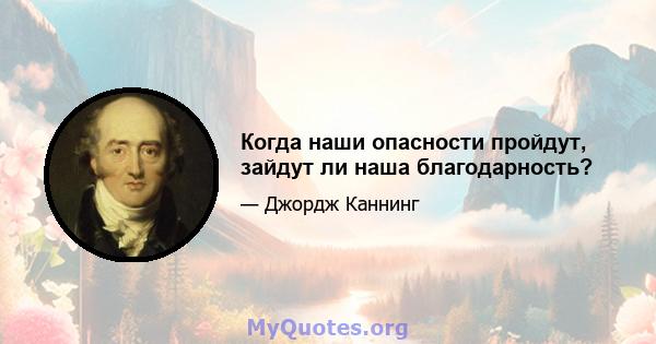 Когда наши опасности пройдут, зайдут ли наша благодарность?