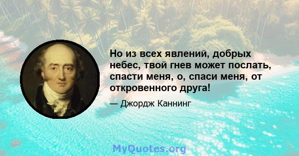 Но из всех явлений, добрых небес, твой гнев может послать, спасти меня, о, спаси меня, от откровенного друга!