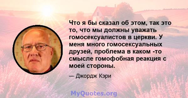 Что я бы сказал об этом, так это то, что мы должны уважать гомосексуалистов в церкви. У меня много гомосексуальных друзей, проблема в каком -то смысле гомофобная реакция с моей стороны.