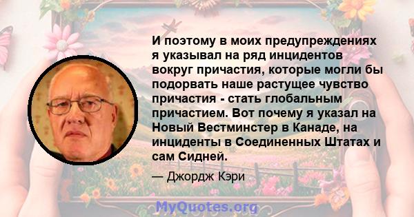 И поэтому в моих предупреждениях я указывал на ряд инцидентов вокруг причастия, которые могли бы подорвать наше растущее чувство причастия - стать глобальным причастием. Вот почему я указал на Новый Вестминстер в