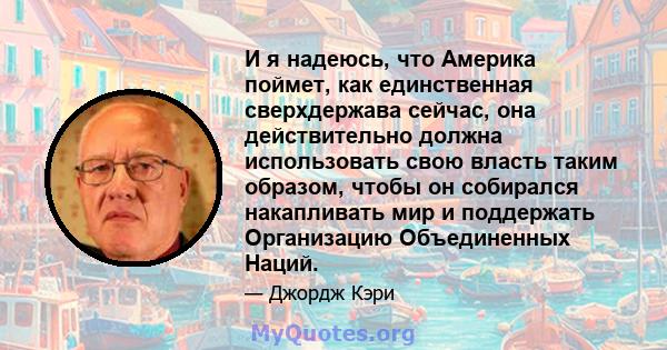 И я надеюсь, что Америка поймет, как единственная сверхдержава сейчас, она действительно должна использовать свою власть таким образом, чтобы он собирался накапливать мир и поддержать Организацию Объединенных Наций.