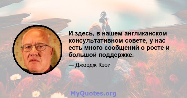 И здесь, в нашем англиканском консультативном совете, у нас есть много сообщений о росте и большой поддержке.