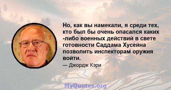 Но, как вы намекали, я среди тех, кто был бы очень опасался каких -либо военных действий в свете готовности Саддама Хусейна позволить инспекторам оружия войти.