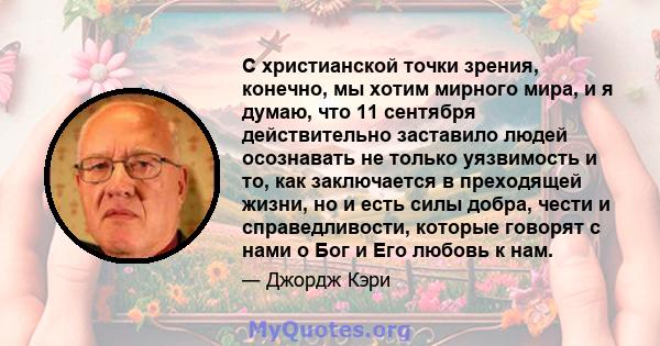 С христианской точки зрения, конечно, мы хотим мирного мира, и я думаю, что 11 сентября действительно заставило людей осознавать не только уязвимость и то, как заключается в преходящей жизни, но и есть силы добра, чести 