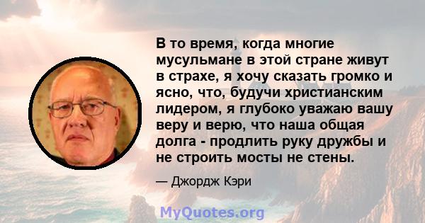 В то время, когда многие мусульмане в этой стране живут в страхе, я хочу сказать громко и ясно, что, будучи христианским лидером, я глубоко уважаю вашу веру и верю, что наша общая долга - продлить руку дружбы и не