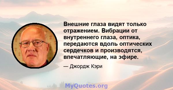 Внешние глаза видят только отражением. Вибрации от внутреннего глаза, оптика, передаются вдоль оптических сердечков и производятся, впечатляющие, на эфире.