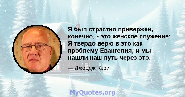 Я был страстно привержен, конечно, - это женское служение; Я твердо верю в это как проблему Евангелия, и мы нашли наш путь через это.