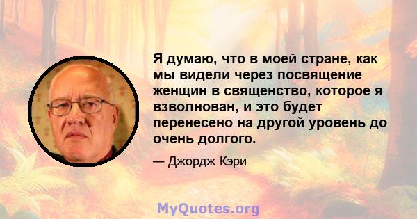 Я думаю, что в моей стране, как мы видели через посвящение женщин в священство, которое я взволнован, и это будет перенесено на другой уровень до очень долгого.