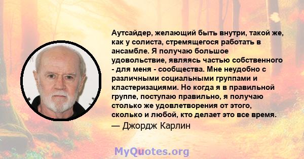 Аутсайдер, желающий быть внутри, такой же, как у солиста, стремящегося работать в ансамбле. Я получаю большое удовольствие, являясь частью собственного - для меня - сообщества. Мне неудобно с различными социальными