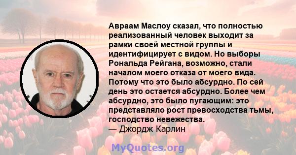 Авраам Маслоу сказал, что полностью реализованный человек выходит за рамки своей местной группы и идентифицирует с видом. Но выборы Рональда Рейгана, возможно, стали началом моего отказа от моего вида. Потому что это