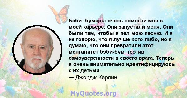 Бэби -бумеры очень помогли мне в моей карьере. Они запустили меня. Они были там, чтобы я пел мою песню. И я не говорю, что я лучше кого-либо, но я думаю, что они превратили этот менталитет бэби-бум против