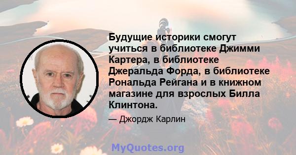 Будущие историки смогут учиться в библиотеке Джимми Картера, в библиотеке Джеральда Форда, в библиотеке Рональда Рейгана и в книжном магазине для взрослых Билла Клинтона.