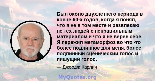 Был около двухлетнего периода в конце 60-х годов, когда я понял, что я не в том месте и развлекаю не тех людей с неправильным материалом и что я не верен себе. Я пережил метаморфоз во что -то более подлинное для меня,