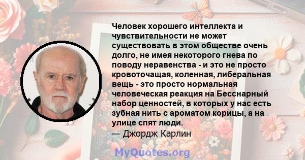 Человек хорошего интеллекта и чувствительности не может существовать в этом обществе очень долго, не имея некоторого гнева по поводу неравенства - и это не просто кровоточащая, коленная, либеральная вещь - это просто