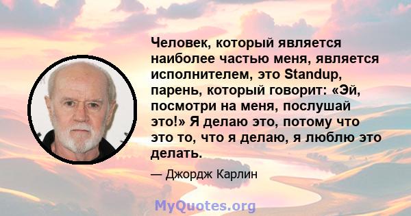 Человек, который является наиболее частью меня, является исполнителем, это Standup, парень, который говорит: «Эй, посмотри на меня, послушай это!» Я делаю это, потому что это то, что я делаю, я люблю это делать.