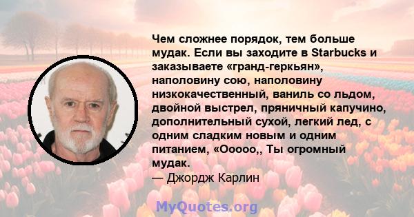 Чем сложнее порядок, тем больше мудак. Если вы заходите в Starbucks и заказываете «гранд-геркьян», наполовину сою, наполовину низкокачественный, ваниль со льдом, двойной выстрел, пряничный капучино, дополнительный