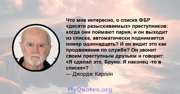 Что мне интересно, о списке ФБР «десяти разыскиваемых» преступников: когда они поймают парня, и он выходит из списка, автоматически поднимается номер одиннадцать? И он видит это как продвижение по службе? Он звонит