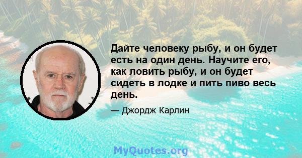 Дайте человеку рыбу, и он будет есть на один день. Научите его, как ловить рыбу, и он будет сидеть в лодке и пить пиво весь день.