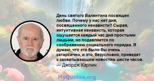 День святого Валентина посвящен любви. Почему у нас нет дня, посвященного ненависти? Сырая, интуитивная ненависть, которая ощущается каждый час дня простыми людьми, но подавляется по соображению социального порядка. Я