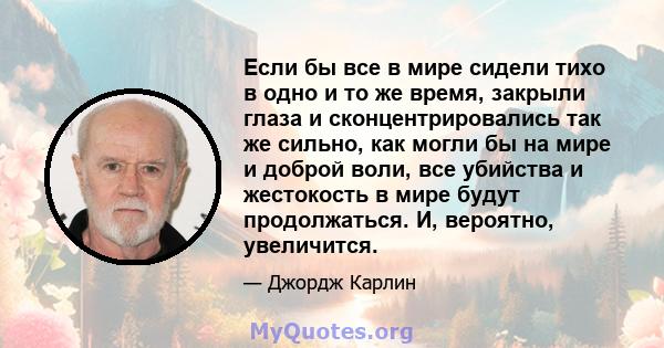 Если бы все в мире сидели тихо в одно и то же время, закрыли глаза и сконцентрировались так же сильно, как могли бы на мире и доброй воли, все убийства и жестокость в мире будут продолжаться. И, вероятно, увеличится.