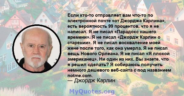 Если кто-то отправляет вам что-то по электронной почте «от Джорджа Карлина», есть вероятность 99 процентов, что я не написал. Я не писал «Парадокс нашего времени». Я не писал «Джордж Карлин о старении». Я не писал