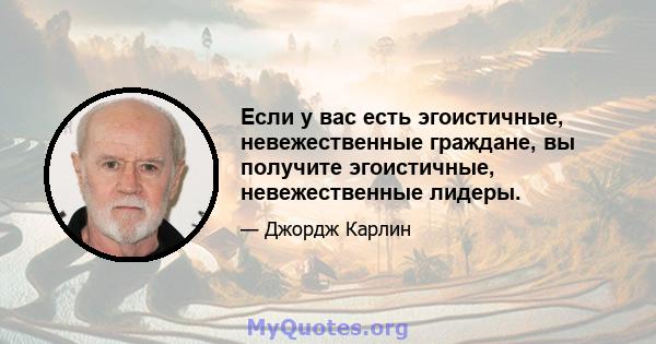 Если у вас есть эгоистичные, невежественные граждане, вы получите эгоистичные, невежественные лидеры.