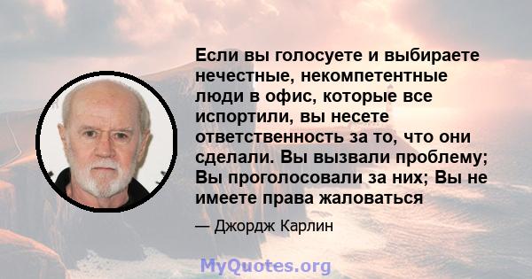 Если вы голосуете и выбираете нечестные, некомпетентные люди в офис, которые все испортили, вы несете ответственность за то, что они сделали. Вы вызвали проблему; Вы проголосовали за них; Вы не имеете права жаловаться