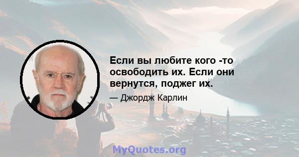 Если вы любите кого -то освободить их. Если они вернутся, поджег их.