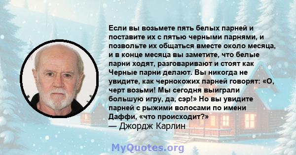 Если вы возьмете пять белых парней и поставите их с пятью черными парнями, и позвольте их общаться вместе около месяца, и в конце месяца вы заметите, что белые парни ходят, разговаривают и стоят как Черные парни делают. 