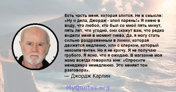 Есть часть меня, которая злится. Не в смысле: «Ну и дела, Джордж - злой парень!» Я имею в виду, что любой, кто был со мной пять минут, пять лет, что угодно, они скажут вам, что редко видели меня в момент гнева. Да, я