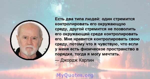 Есть два типа людей: один стремится контролировать его окружающую среду, другой стремится не позволить его окружающей среде контролировать его. Мне нравится контролировать свою среду, потому что я чувствую, что если у