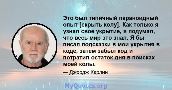 Это был типичный параноидный опыт [скрыть колу]. Как только я узнал свое укрытие, я подумал, что весь мир это знал. Я бы писал подсказки в мои укрытия в коде, затем забыл код и потратил остаток дня в поисках моей колы.