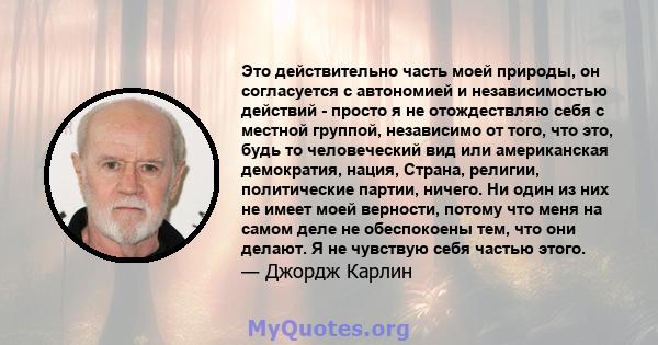 Это действительно часть моей природы, он согласуется с автономией и независимостью действий - просто я не отождествляю себя с местной группой, независимо от того, что это, будь то человеческий вид или американская