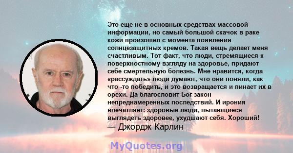 Это еще не в основных средствах массовой информации, но самый большой скачок в раке кожи произошел с момента появления солнцезащитных кремов. Такая вещь делает меня счастливым. Тот факт, что люди, стремящиеся к