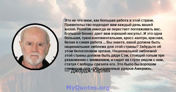 Это не что иное, как большая работа в этой стране. Правительство подходит вам каждый день вашей жизни. Религия никогда не перестает поглаживать вас. Большой бизнес дает вам хороший инсульт. И это одна большая,