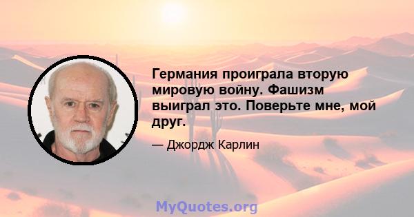 Германия проиграла вторую мировую войну. Фашизм выиграл это. Поверьте мне, мой друг.