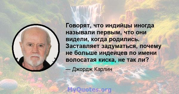 Говорят, что индийцы иногда называли первым, что они видели, когда родились. Заставляет задуматься, почему не больше индейцев по имени волосатая киска, не так ли?