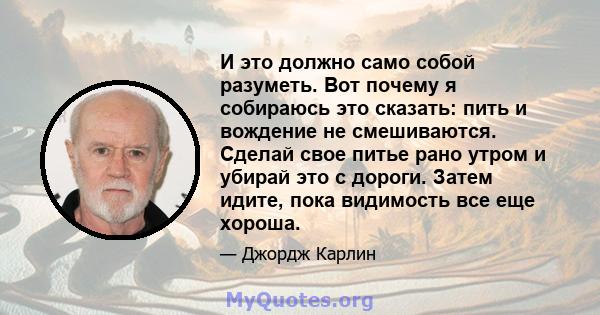 И это должно само собой разуметь. Вот почему я собираюсь это сказать: пить и вождение не смешиваются. Сделай свое питье рано утром и убирай это с дороги. Затем идите, пока видимость все еще хороша.