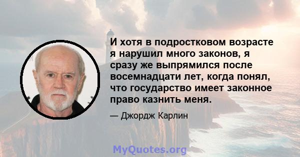 И хотя в подростковом возрасте я нарушил много законов, я сразу же выпрямился после восемнадцати лет, когда понял, что государство имеет законное право казнить меня.