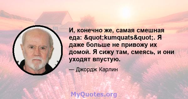 И, конечно же, самая смешная еда: "kumquats". Я даже больше не привожу их домой. Я сижу там, смеясь, и они уходят впустую.