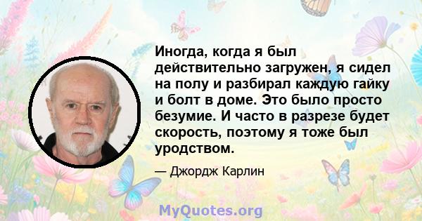 Иногда, когда я был действительно загружен, я сидел на полу и разбирал каждую гайку и болт в доме. Это было просто безумие. И часто в разрезе будет скорость, поэтому я тоже был уродством.